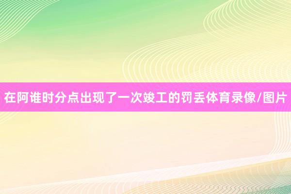 在阿谁时分点出现了一次竣工的罚丢体育录像/图片