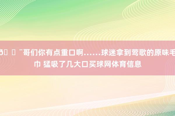 😨哥们你有点重口啊……球迷拿到莺歌的原味毛巾 猛吸了几大口买球网体育信息