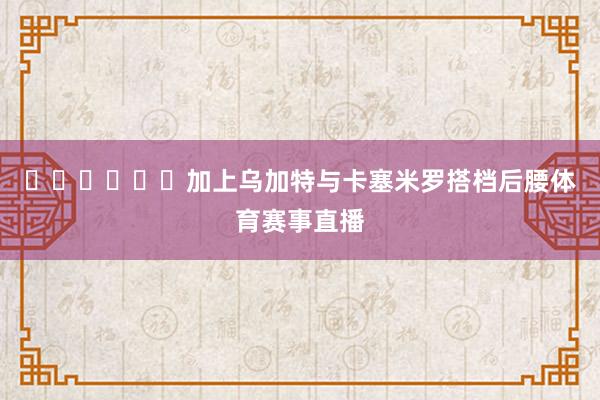 ‍‍‍‍‍‍加上乌加特与卡塞米罗搭档后腰体育赛事直播