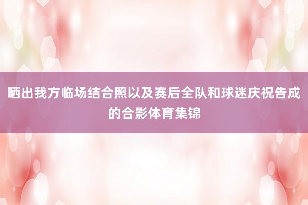 晒出我方临场结合照以及赛后全队和球迷庆祝告成的合影体育集锦