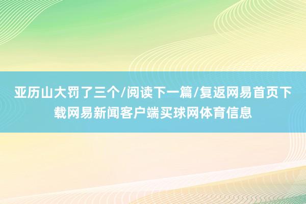 亚历山大罚了三个/阅读下一篇/复返网易首页下载网易新闻客户端买球网体育信息